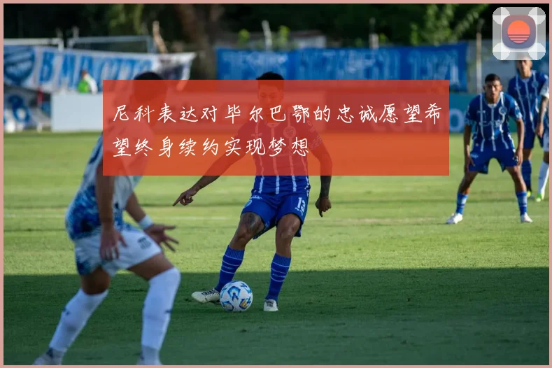 尼科表达对毕尔巴鄂的忠诚愿望希望终身续约实现梦想